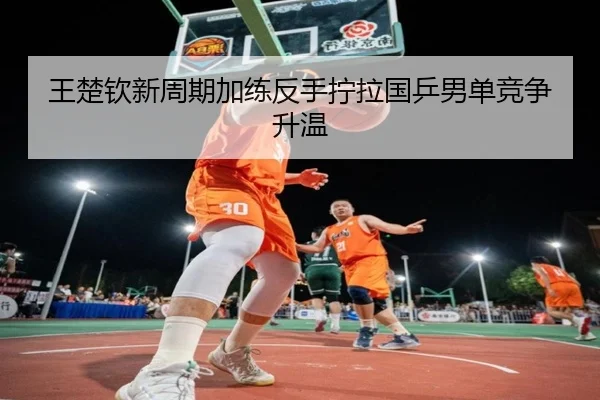 王楚钦新周期加练反手拧拉国乒男单竞争升温